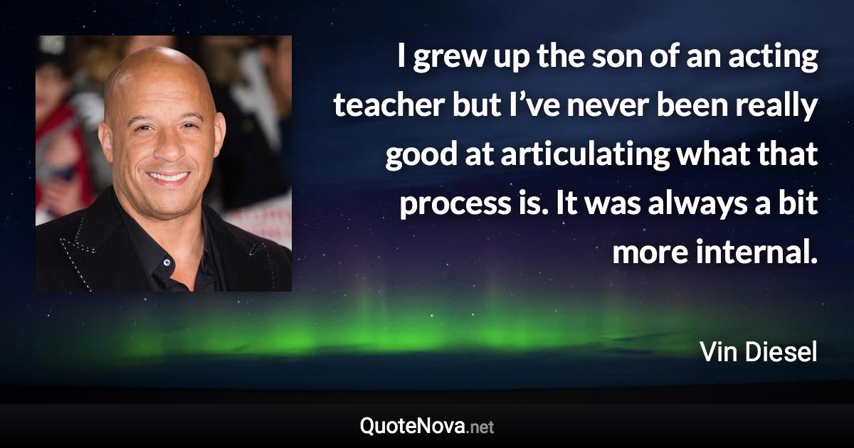 I grew up the son of an acting teacher but I’ve never been really good at articulating what that process is. It was always a bit more internal. - Vin Diesel quote