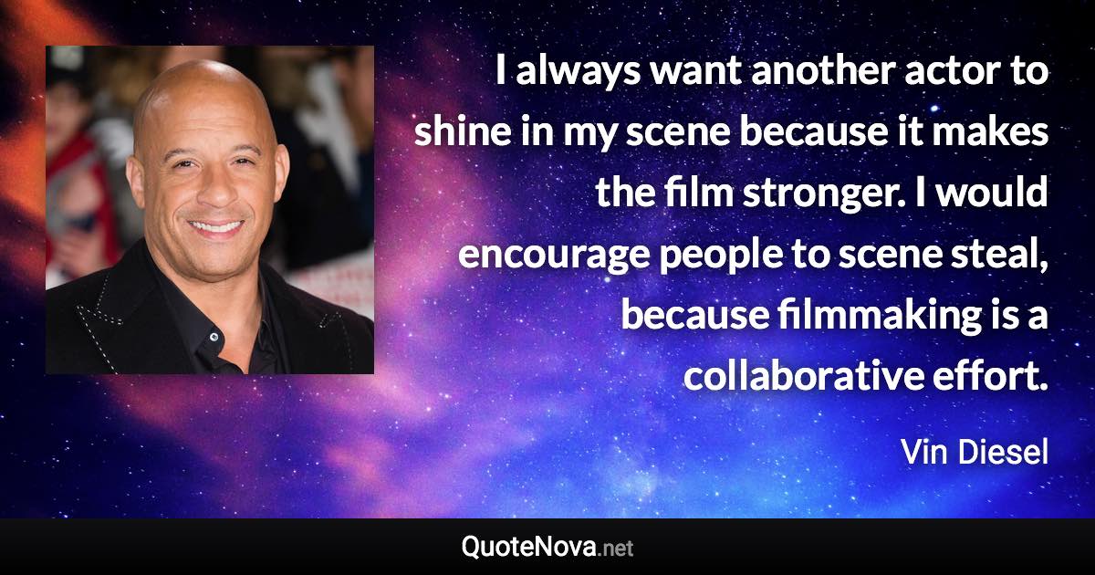 I always want another actor to shine in my scene because it makes the film stronger. I would encourage people to scene steal, because filmmaking is a collaborative effort. - Vin Diesel quote