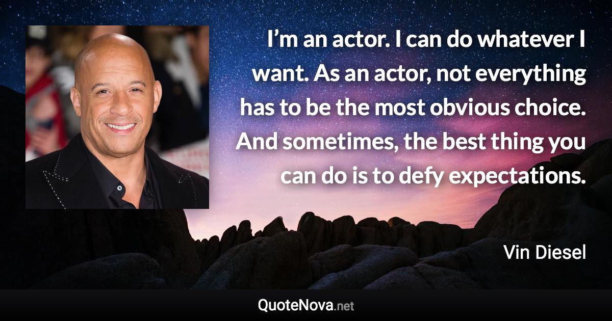 I’m an actor. I can do whatever I want. As an actor, not everything has to be the most obvious choice. And sometimes, the best thing you can do is to defy expectations. - Vin Diesel quote