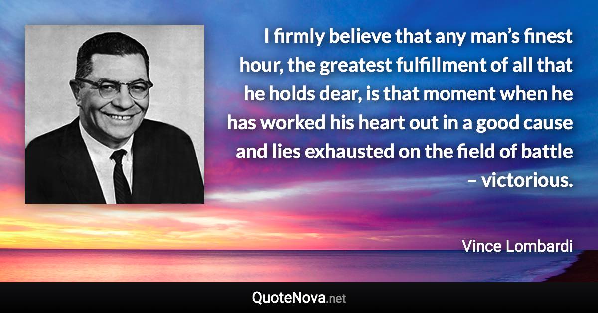 I firmly believe that any man’s finest hour, the greatest fulfillment of all that he holds dear, is that moment when he has worked his heart out in a good cause and lies exhausted on the field of battle – victorious. - Vince Lombardi quote