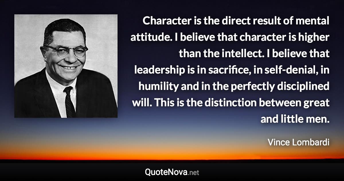 Character is the direct result of mental attitude. I believe that character is higher than the intellect. I believe that leadership is in sacrifice, in self-denial, in humility and in the perfectly disciplined will. This is the distinction between great and little men. - Vince Lombardi quote