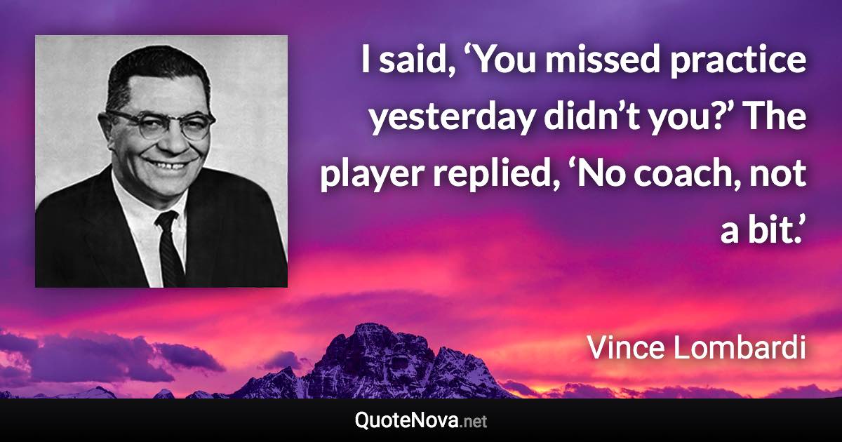 I said, ‘You missed practice yesterday didn’t you?’ The player replied, ‘No coach, not a bit.’ - Vince Lombardi quote