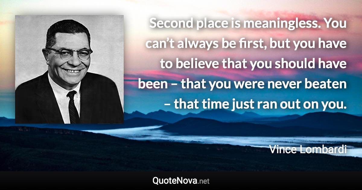 Second place is meaningless. You can’t always be first, but you have to believe that you should have been – that you were never beaten – that time just ran out on you. - Vince Lombardi quote