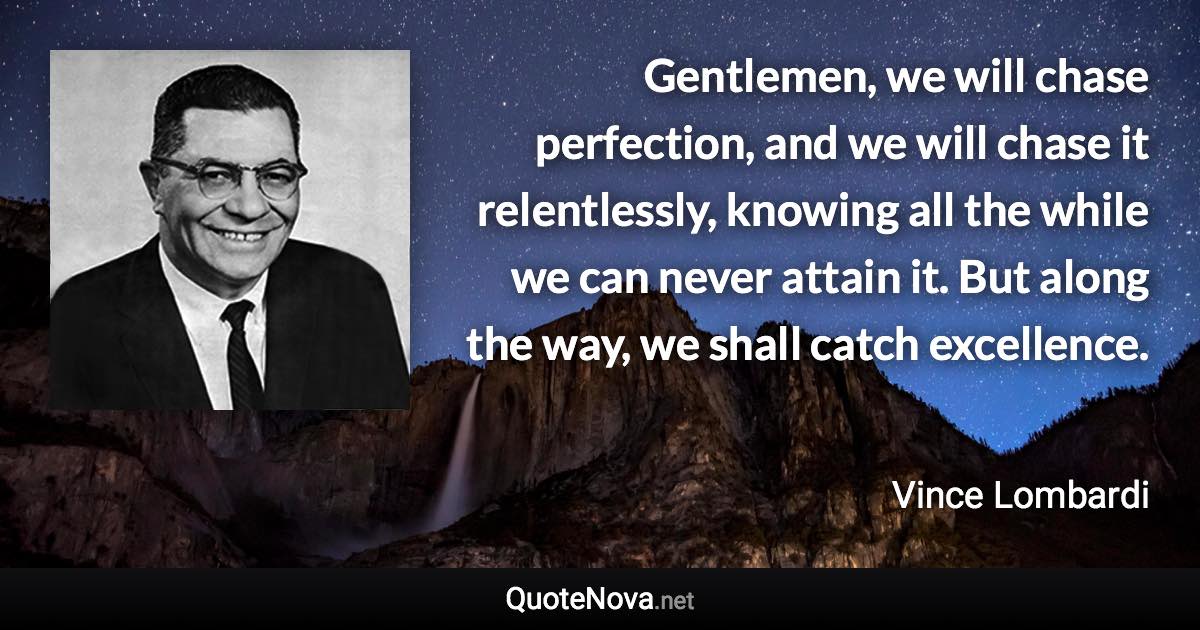 Gentlemen, we will chase perfection, and we will chase it relentlessly, knowing all the while we can never attain it. But along the way, we shall catch excellence. - Vince Lombardi quote