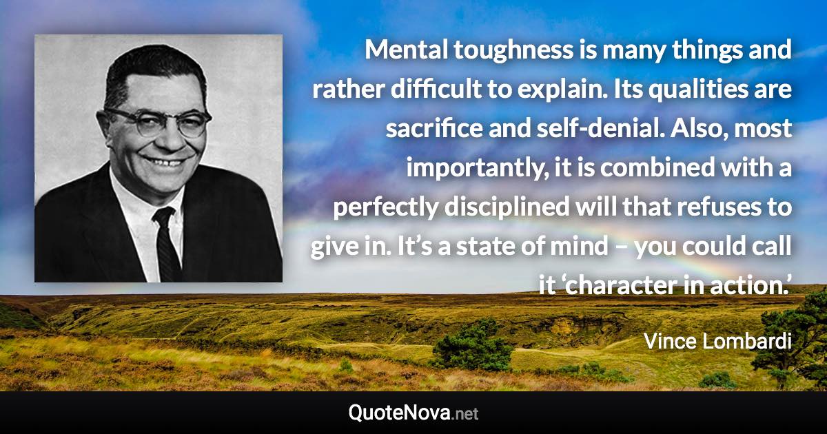 Mental toughness is many things and rather difficult to explain. Its qualities are sacrifice and self-denial. Also, most importantly, it is combined with a perfectly disciplined will that refuses to give in. It’s a state of mind – you could call it ‘character in action.’ - Vince Lombardi quote