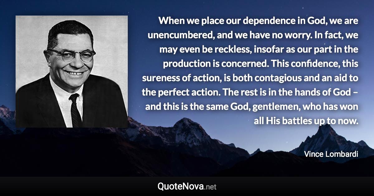 When we place our dependence in God, we are unencumbered, and we have no worry. In fact, we may even be reckless, insofar as our part in the production is concerned. This confidence, this sureness of action, is both contagious and an aid to the perfect action. The rest is in the hands of God – and this is the same God, gentlemen, who has won all His battles up to now. - Vince Lombardi quote