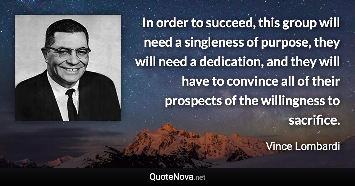 In order to succeed, this group will need a singleness of purpose, they will need a dedication, and they will have to convince all of their prospects of the willingness to sacrifice. - Vince Lombardi quote