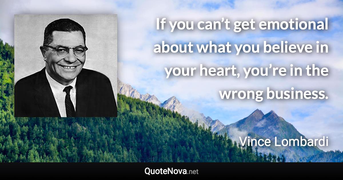 If you can’t get emotional about what you believe in your heart, you’re in the wrong business. - Vince Lombardi quote