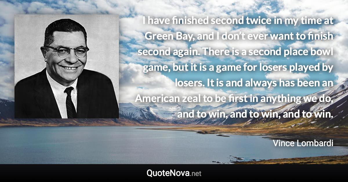 I have finished second twice in my time at Green Bay, and I don’t ever want to finish second again. There is a second place bowl game, but it is a game for losers played by losers. It is and always has been an American zeal to be first in anything we do, and to win, and to win, and to win. - Vince Lombardi quote