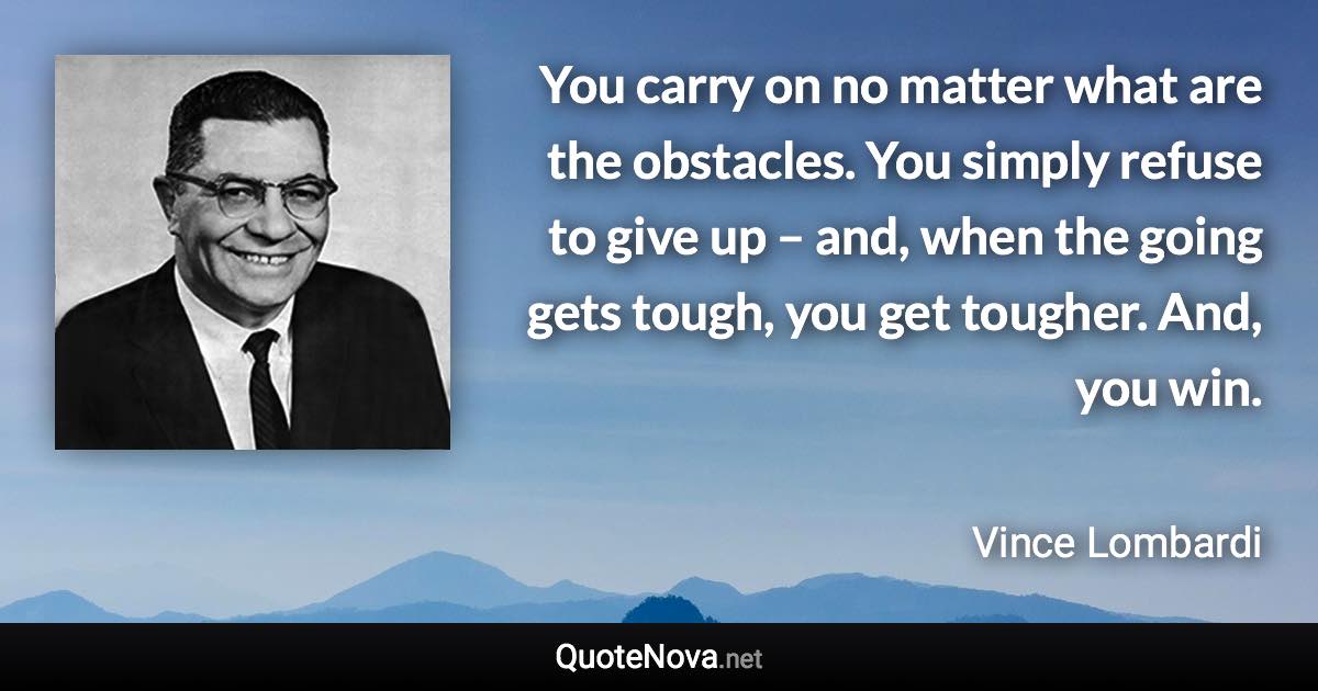 You carry on no matter what are the obstacles. You simply refuse to give up – and, when the going gets tough, you get tougher. And, you win. - Vince Lombardi quote