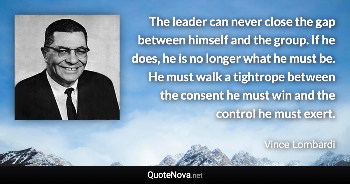 The leader can never close the gap between himself and the group. If he does, he is no longer what he must be. He must walk a tightrope between the consent he must win and the control he must exert. - Vince Lombardi quote