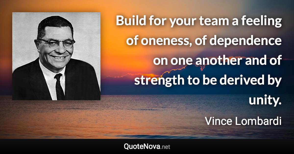 Build for your team a feeling of oneness, of dependence on one another and of strength to be derived by unity. - Vince Lombardi quote