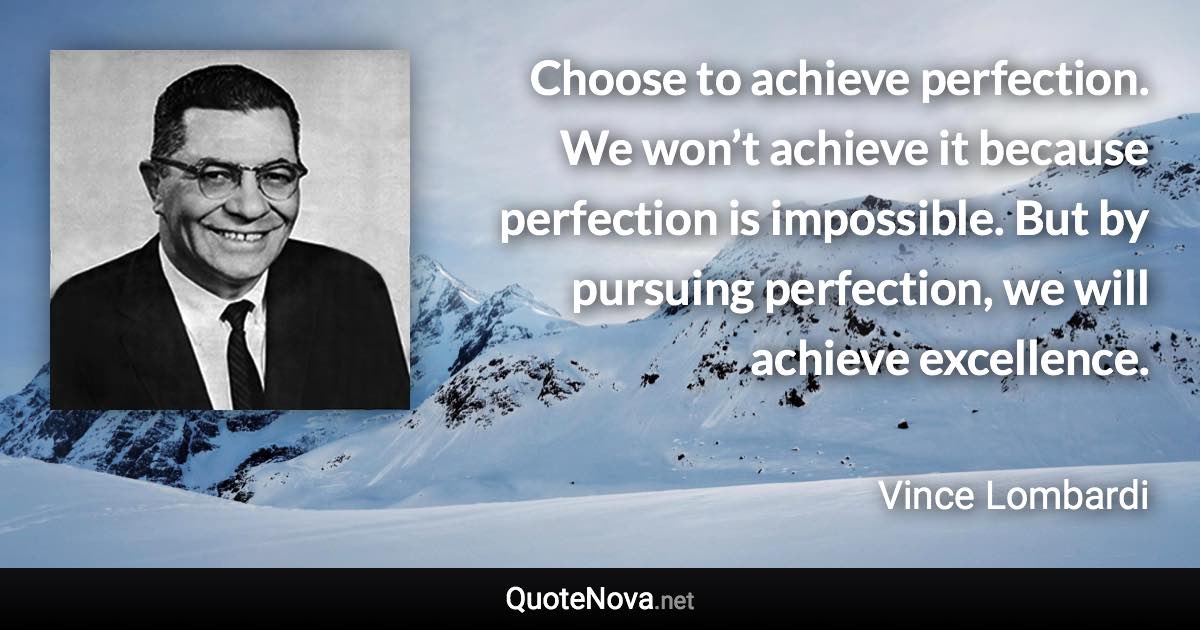 Choose to achieve perfection. We won’t achieve it because perfection is impossible. But by pursuing perfection, we will achieve excellence. - Vince Lombardi quote