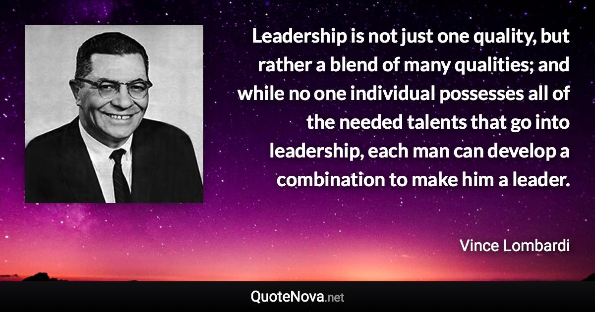 Leadership is not just one quality, but rather a blend of many qualities; and while no one individual possesses all of the needed talents that go into leadership, each man can develop a combination to make him a leader. - Vince Lombardi quote