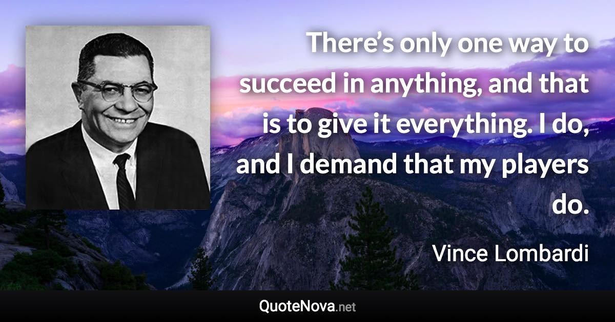 There’s only one way to succeed in anything, and that is to give it everything. I do, and I demand that my players do. - Vince Lombardi quote