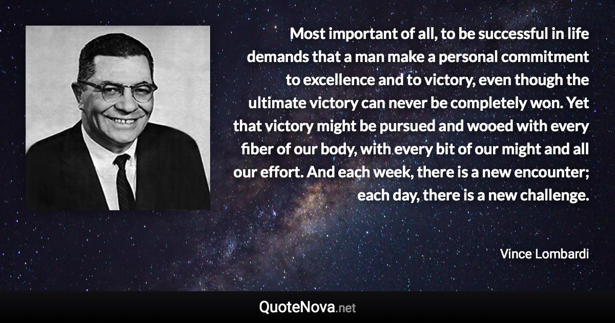 Most important of all, to be successful in life demands that a man make a personal commitment to excellence and to victory, even though the ultimate victory can never be completely won. Yet that victory might be pursued and wooed with every fiber of our body, with every bit of our might and all our effort. And each week, there is a new encounter; each day, there is a new challenge. - Vince Lombardi quote