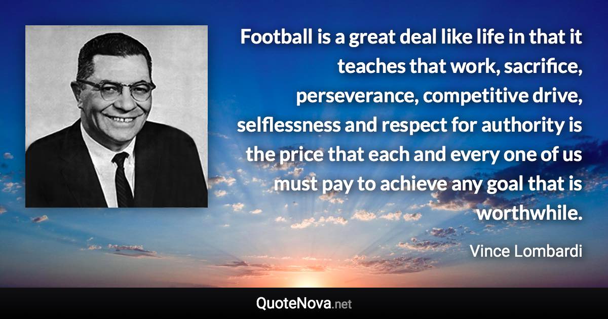 Football is a great deal like life in that it teaches that work, sacrifice, perseverance, competitive drive, selflessness and respect for authority is the price that each and every one of us must pay to achieve any goal that is worthwhile. - Vince Lombardi quote