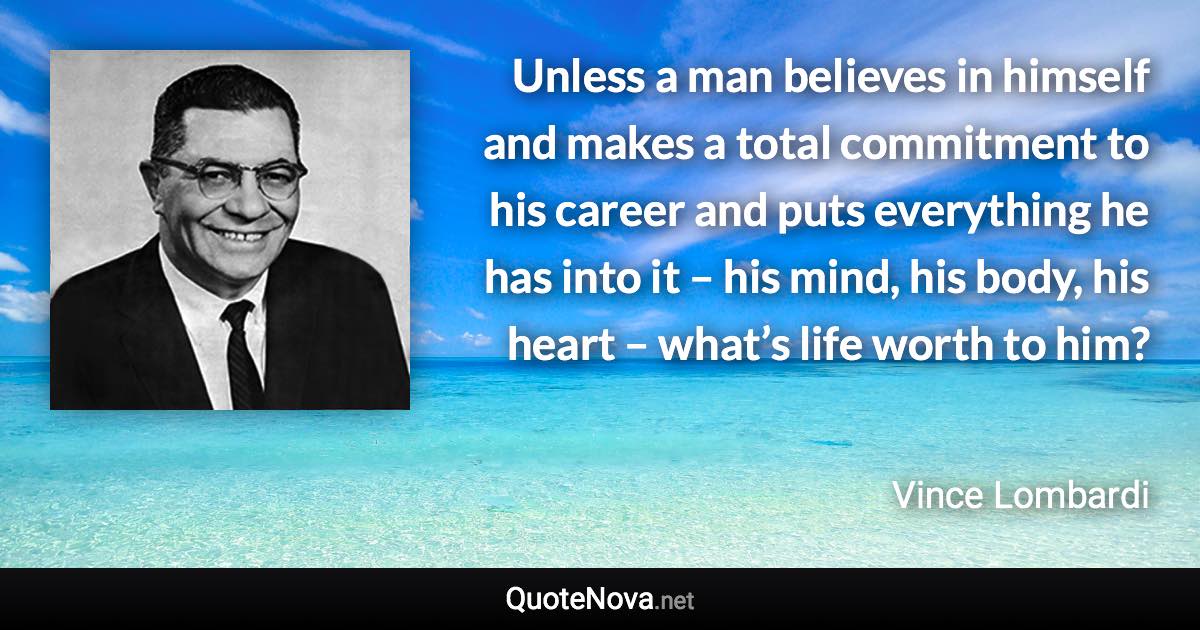 Unless a man believes in himself and makes a total commitment to his career and puts everything he has into it – his mind, his body, his heart – what’s life worth to him? - Vince Lombardi quote