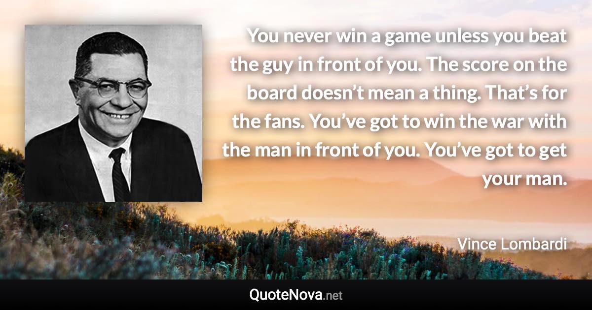 You never win a game unless you beat the guy in front of you. The score on the board doesn’t mean a thing. That’s for the fans. You’ve got to win the war with the man in front of you. You’ve got to get your man. - Vince Lombardi quote