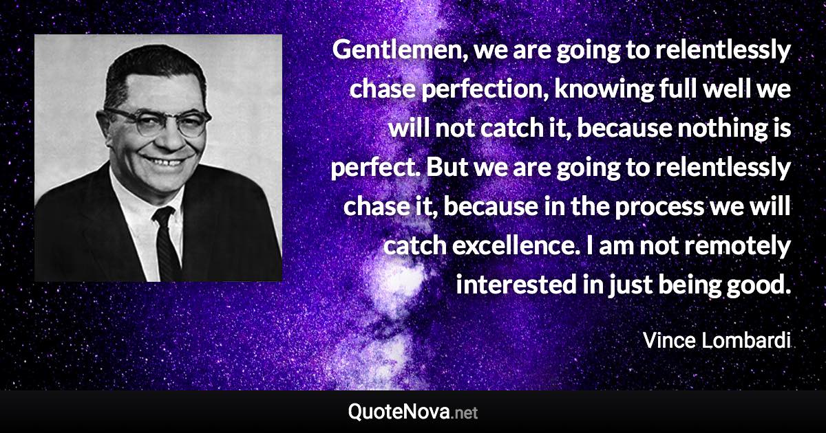 Gentlemen, we are going to relentlessly chase perfection, knowing full well we will not catch it, because nothing is perfect. But we are going to relentlessly chase it, because in the process we will catch excellence. I am not remotely interested in just being good. - Vince Lombardi quote