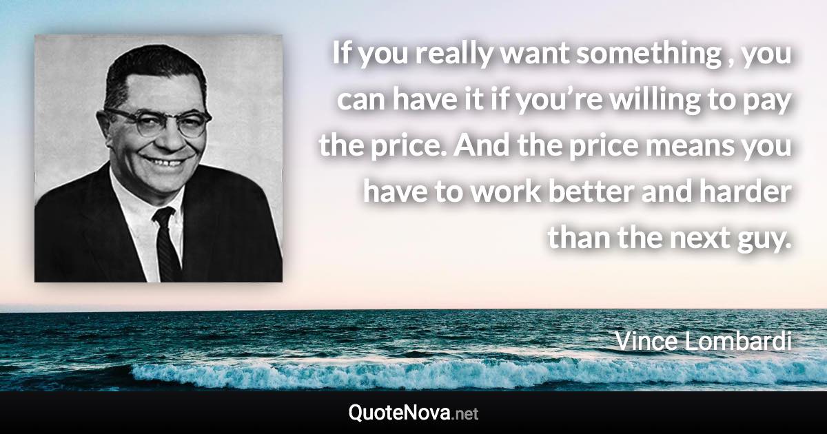 If you really want something , you can have it if you’re willing to pay the price. And the price means you have to work better and harder than the next guy. - Vince Lombardi quote