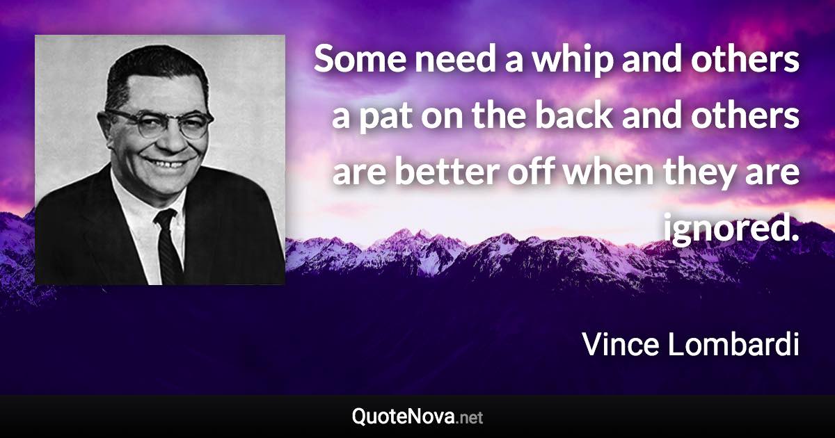 Some need a whip and others a pat on the back and others are better off when they are ignored. - Vince Lombardi quote