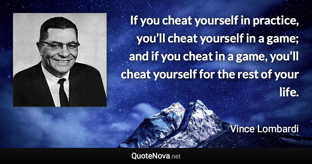 If you cheat yourself in practice, you’ll cheat yourself in a game; and if you cheat in a game, you’ll cheat yourself for the rest of your life. - Vince Lombardi quote
