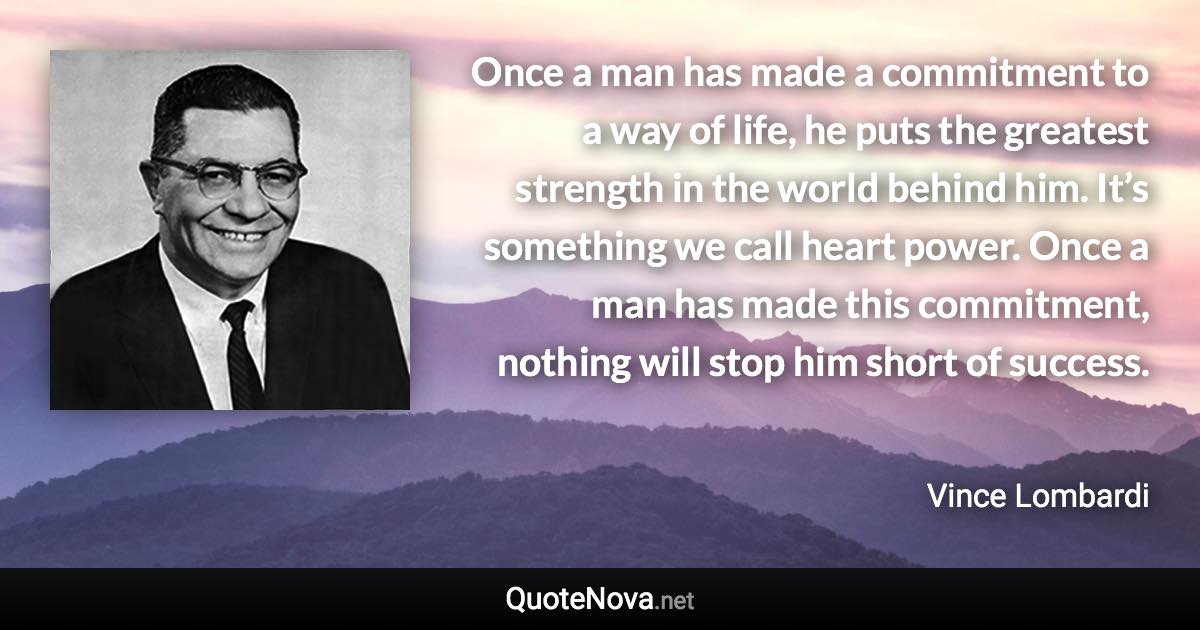 Once a man has made a commitment to a way of life, he puts the greatest strength in the world behind him. It’s something we call heart power. Once a man has made this commitment, nothing will stop him short of success. - Vince Lombardi quote