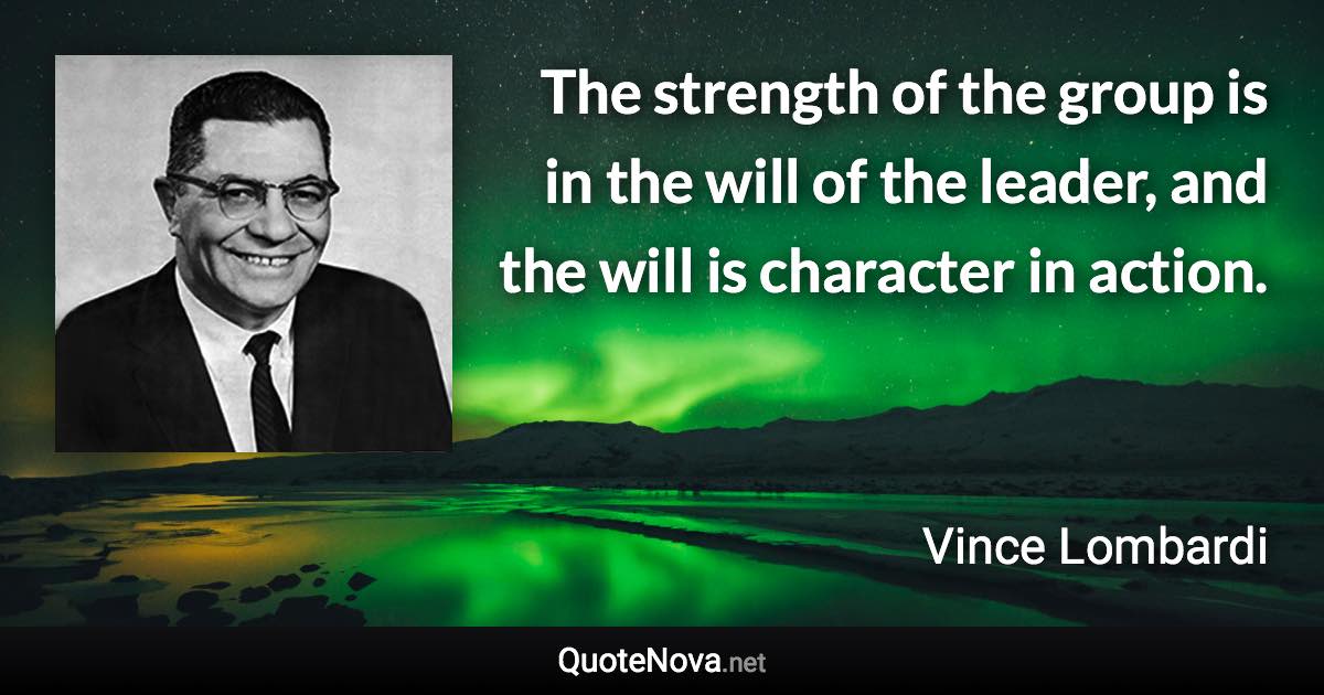 The strength of the group is in the will of the leader, and the will is character in action. - Vince Lombardi quote