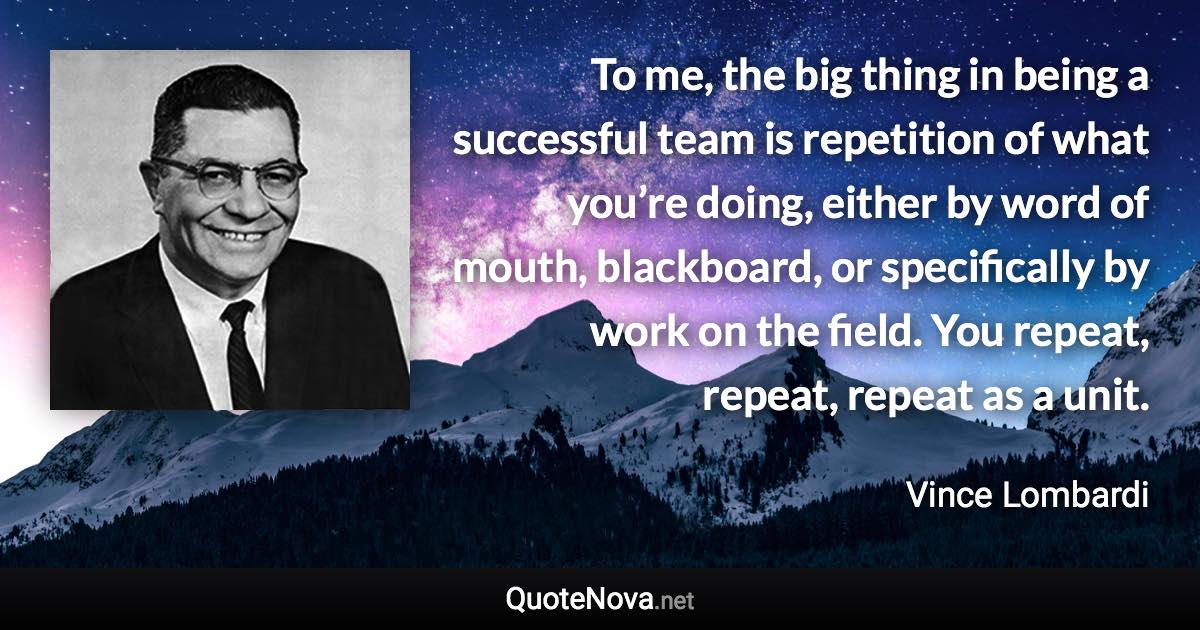 To me, the big thing in being a successful team is repetition of what you’re doing, either by word of mouth, blackboard, or specifically by work on the field. You repeat, repeat, repeat as a unit. - Vince Lombardi quote