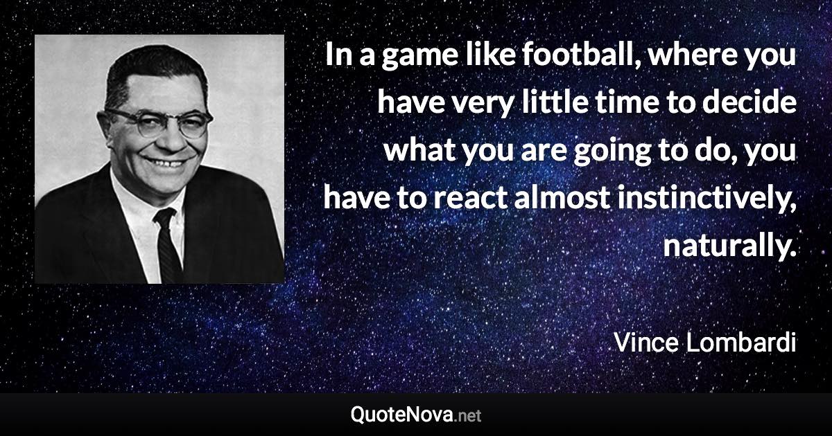 In a game like football, where you have very little time to decide what you are going to do, you have to react almost instinctively, naturally. - Vince Lombardi quote