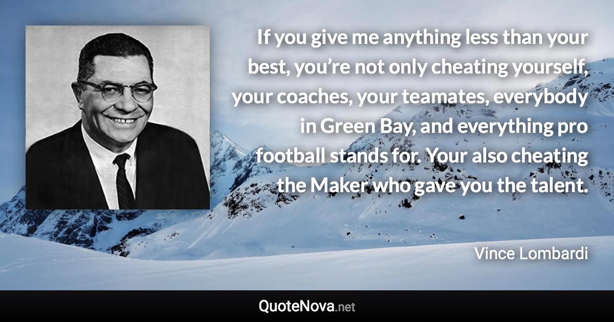 If you give me anything less than your best, you’re not only cheating yourself, your coaches, your teamates, everybody in Green Bay, and everything pro football stands for. Your also cheating the Maker who gave you the talent. - Vince Lombardi quote