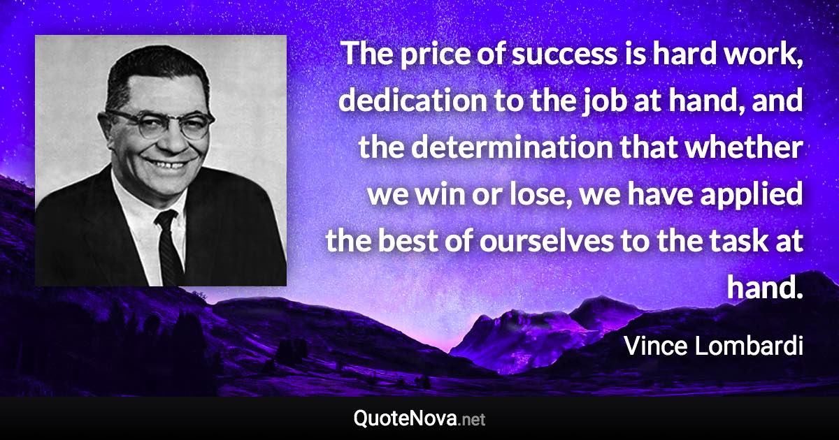 The price of success is hard work, dedication to the job at hand, and the determination that whether we win or lose, we have applied the best of ourselves to the task at hand. - Vince Lombardi quote