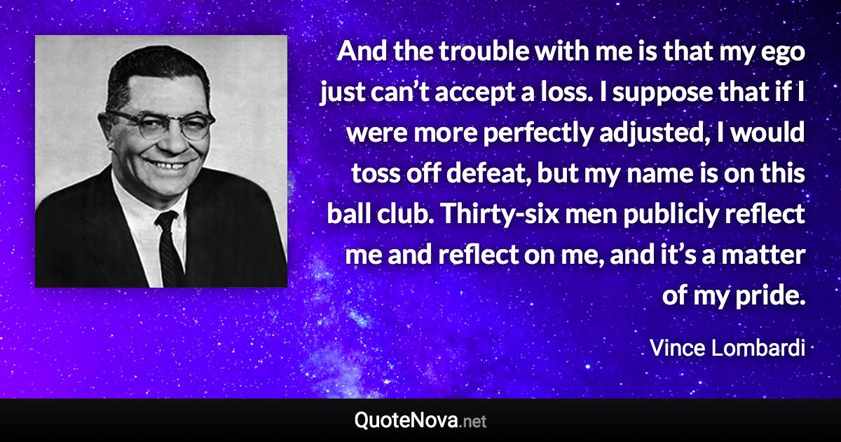 And the trouble with me is that my ego just can’t accept a loss. I suppose that if I were more perfectly adjusted, I would toss off defeat, but my name is on this ball club. Thirty-six men publicly reflect me and reflect on me, and it’s a matter of my pride. - Vince Lombardi quote