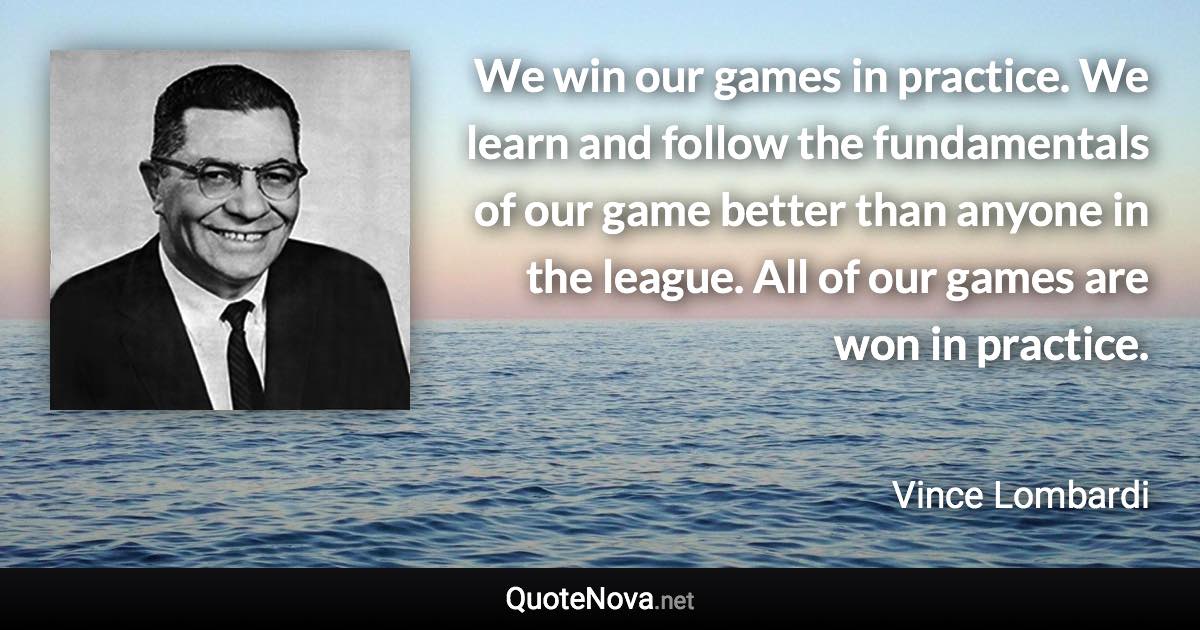 We win our games in practice. We learn and follow the fundamentals of our game better than anyone in the league. All of our games are won in practice. - Vince Lombardi quote