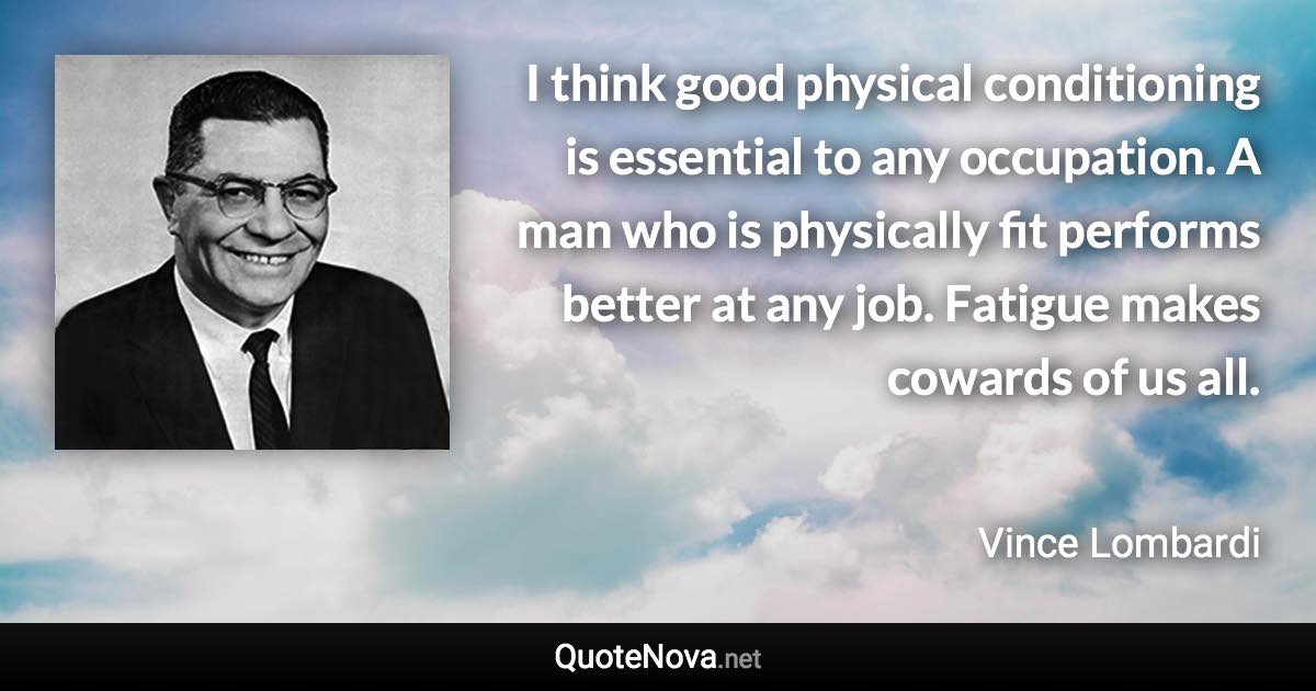 I think good physical conditioning is essential to any occupation. A man who is physically fit performs better at any job. Fatigue makes cowards of us all. - Vince Lombardi quote