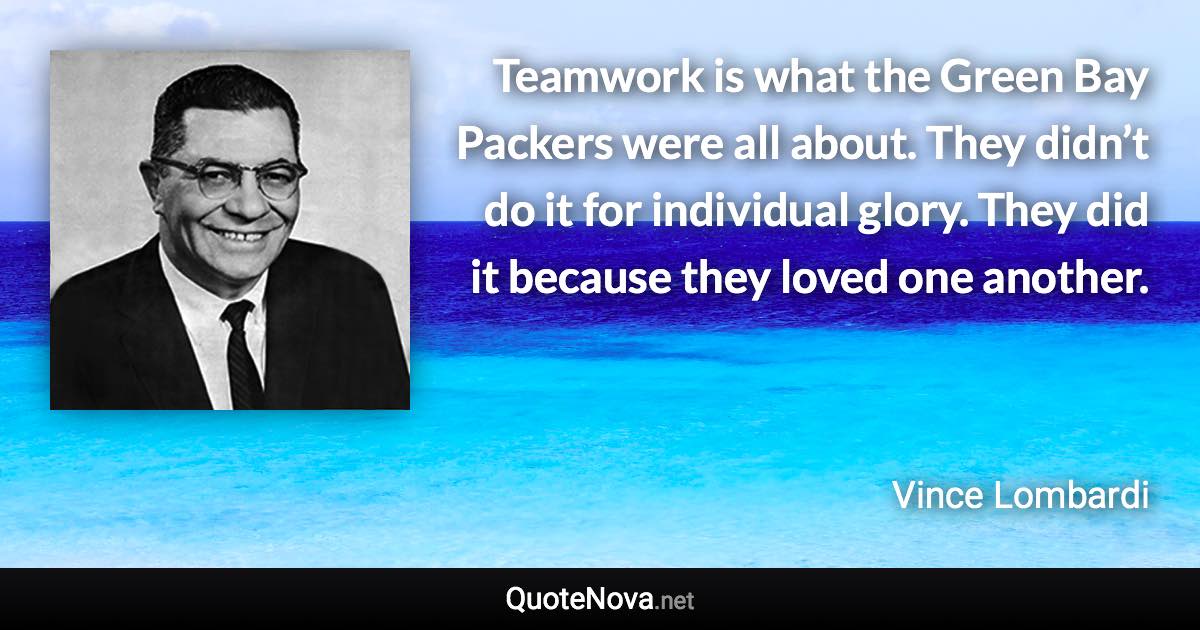 Teamwork is what the Green Bay Packers were all about. They didn’t do it for individual glory. They did it because they loved one another. - Vince Lombardi quote