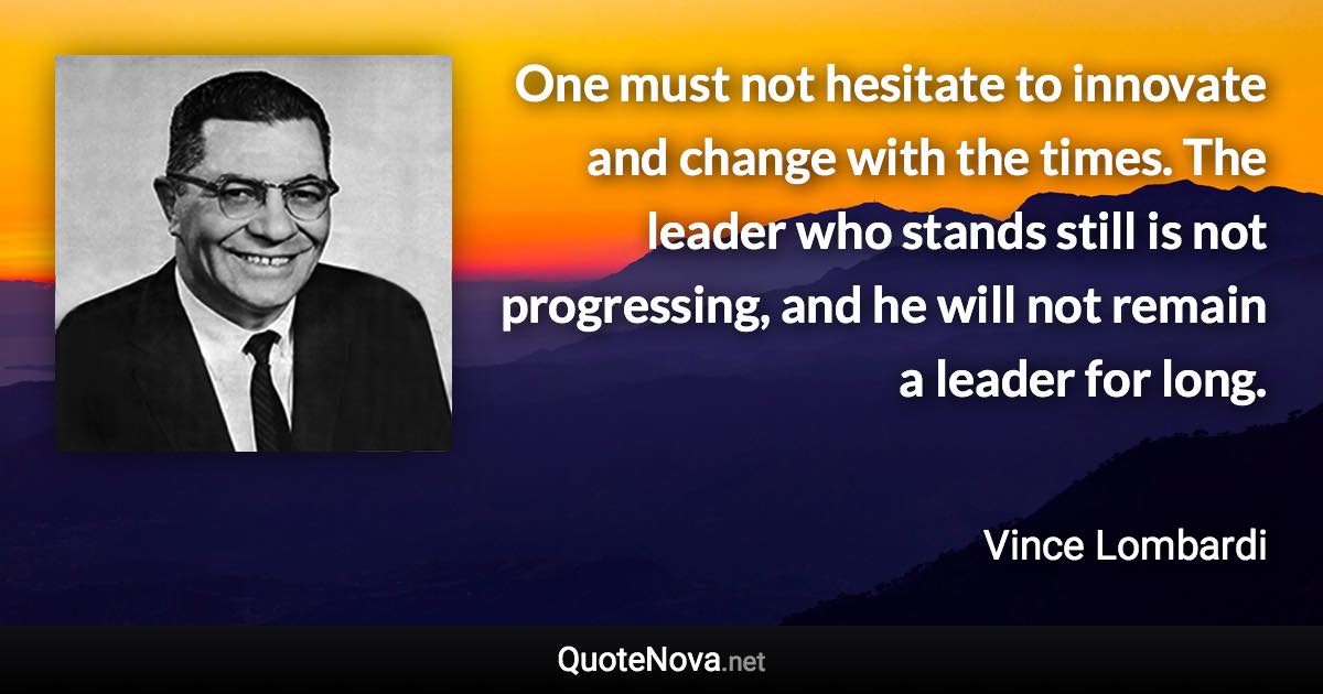 One must not hesitate to innovate and change with the times. The leader who stands still is not progressing, and he will not remain a leader for long. - Vince Lombardi quote