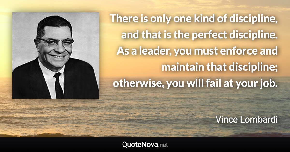 There is only one kind of discipline, and that is the perfect discipline. As a leader, you must enforce and maintain that discipline; otherwise, you will fail at your job. - Vince Lombardi quote