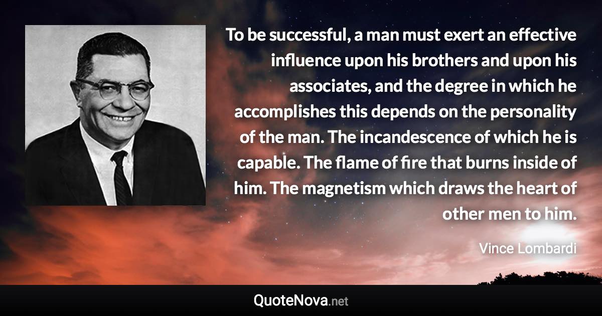 To be successful, a man must exert an effective influence upon his brothers and upon his associates, and the degree in which he accomplishes this depends on the personality of the man. The incandescence of which he is capable. The flame of fire that burns inside of him. The magnetism which draws the heart of other men to him. - Vince Lombardi quote