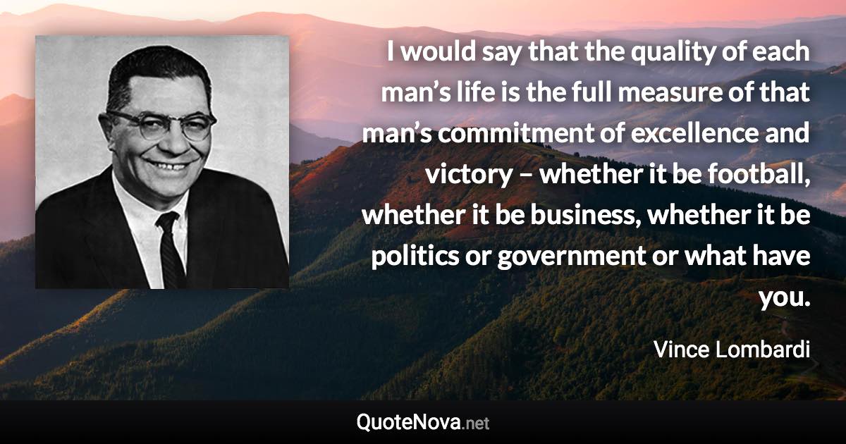 I would say that the quality of each man’s life is the full measure of that man’s commitment of excellence and victory – whether it be football, whether it be business, whether it be politics or government or what have you. - Vince Lombardi quote