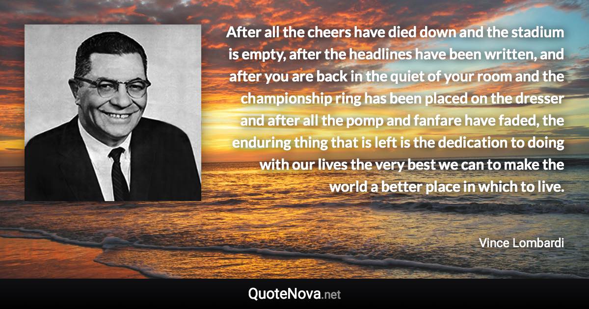 After all the cheers have died down and the stadium is empty, after the headlines have been written, and after you are back in the quiet of your room and the championship ring has been placed on the dresser and after all the pomp and fanfare have faded, the enduring thing that is left is the dedication to doing with our lives the very best we can to make the world a better place in which to live. - Vince Lombardi quote