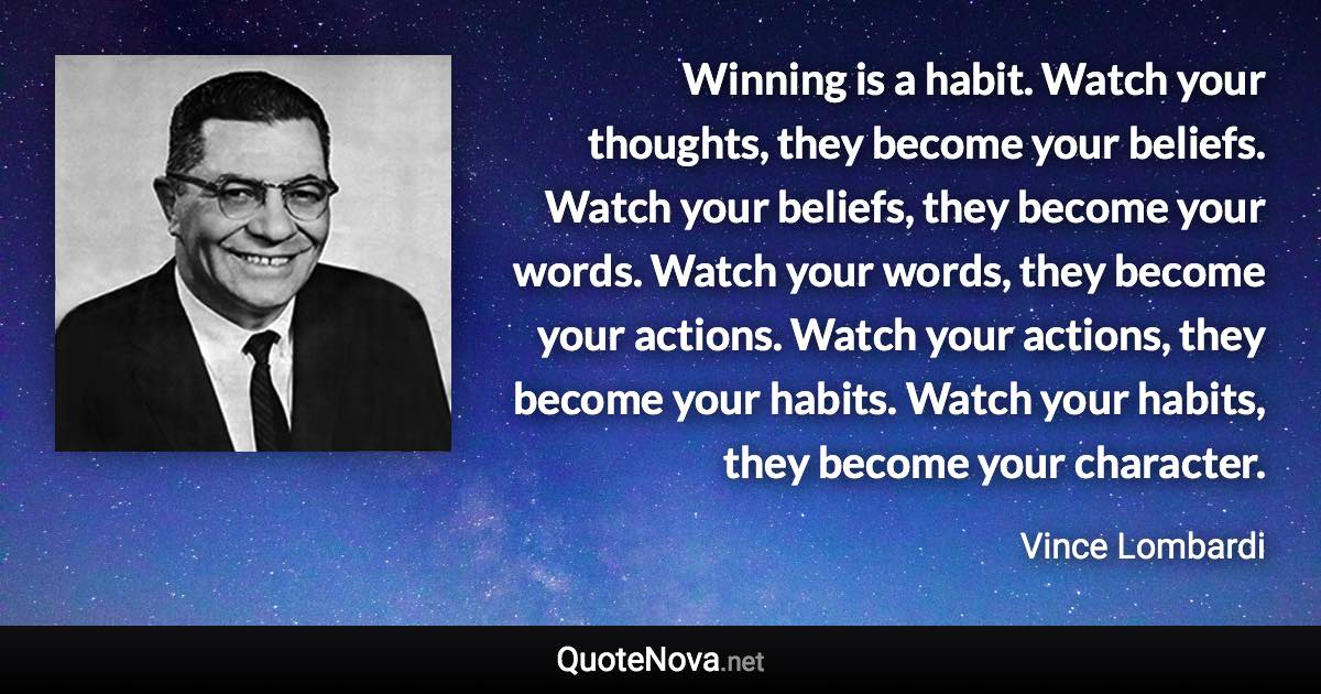 Winning is a habit. Watch your thoughts, they become your beliefs. Watch your beliefs, they become your words. Watch your words, they become your actions. Watch your actions, they become your habits. Watch your habits, they become your character. - Vince Lombardi quote