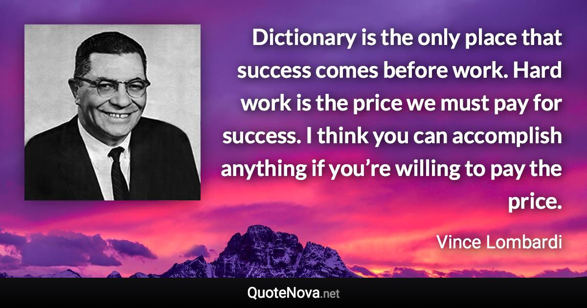 Dictionary is the only place that success comes before work. Hard work is the price we must pay for success. I think you can accomplish anything if you’re willing to pay the price. - Vince Lombardi quote