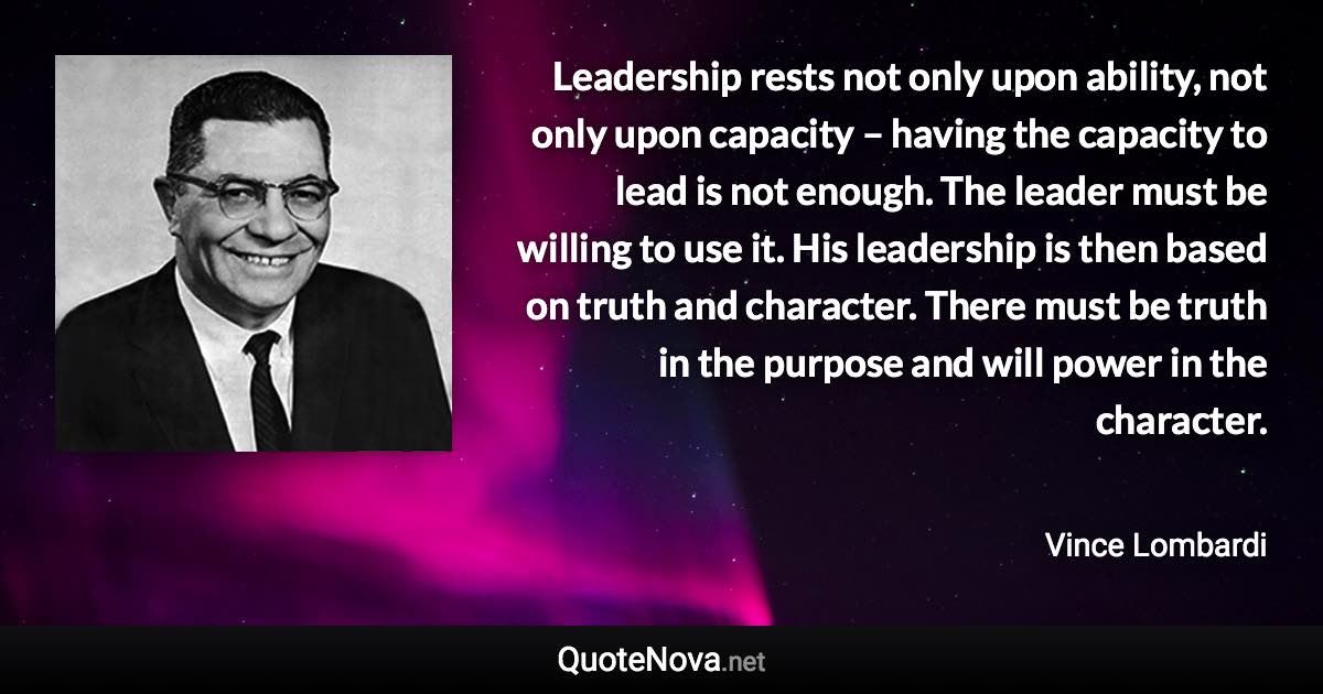 Leadership rests not only upon ability, not only upon capacity – having the capacity to lead is not enough. The leader must be willing to use it. His leadership is then based on truth and character. There must be truth in the purpose and will power in the character. - Vince Lombardi quote