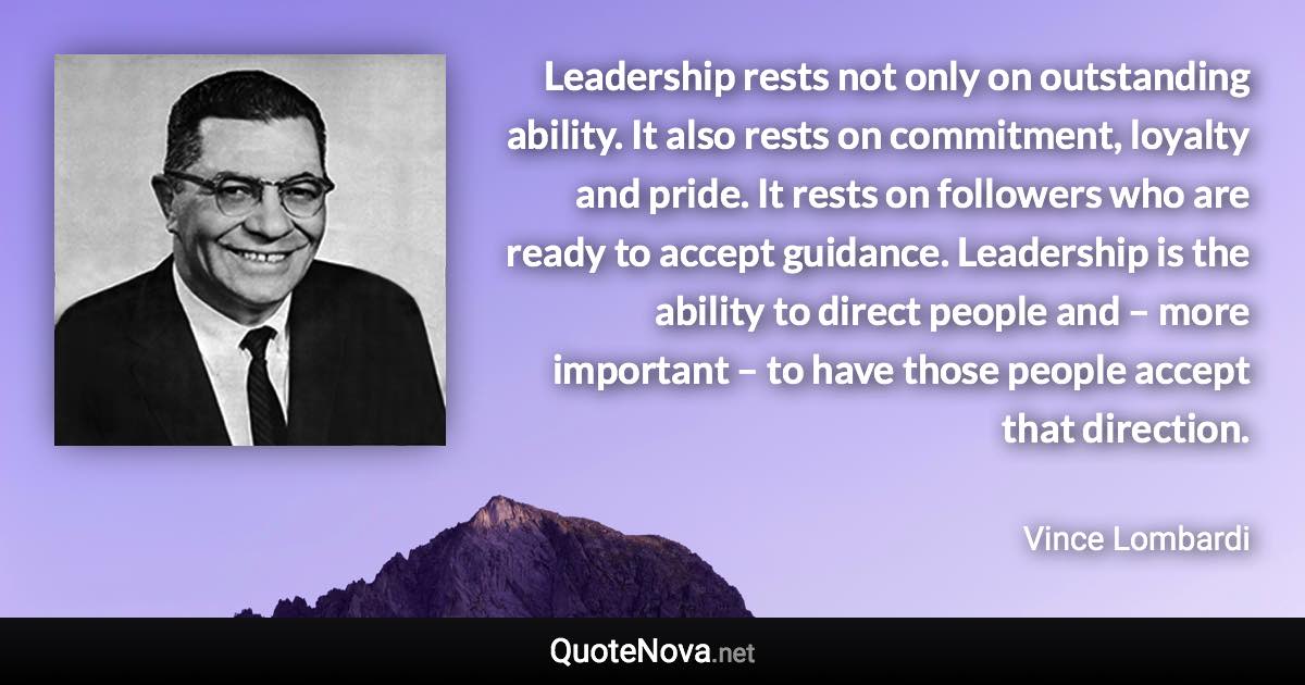 Leadership rests not only on outstanding ability. It also rests on commitment, loyalty and pride. It rests on followers who are ready to accept guidance. Leadership is the ability to direct people and – more important – to have those people accept that direction. - Vince Lombardi quote