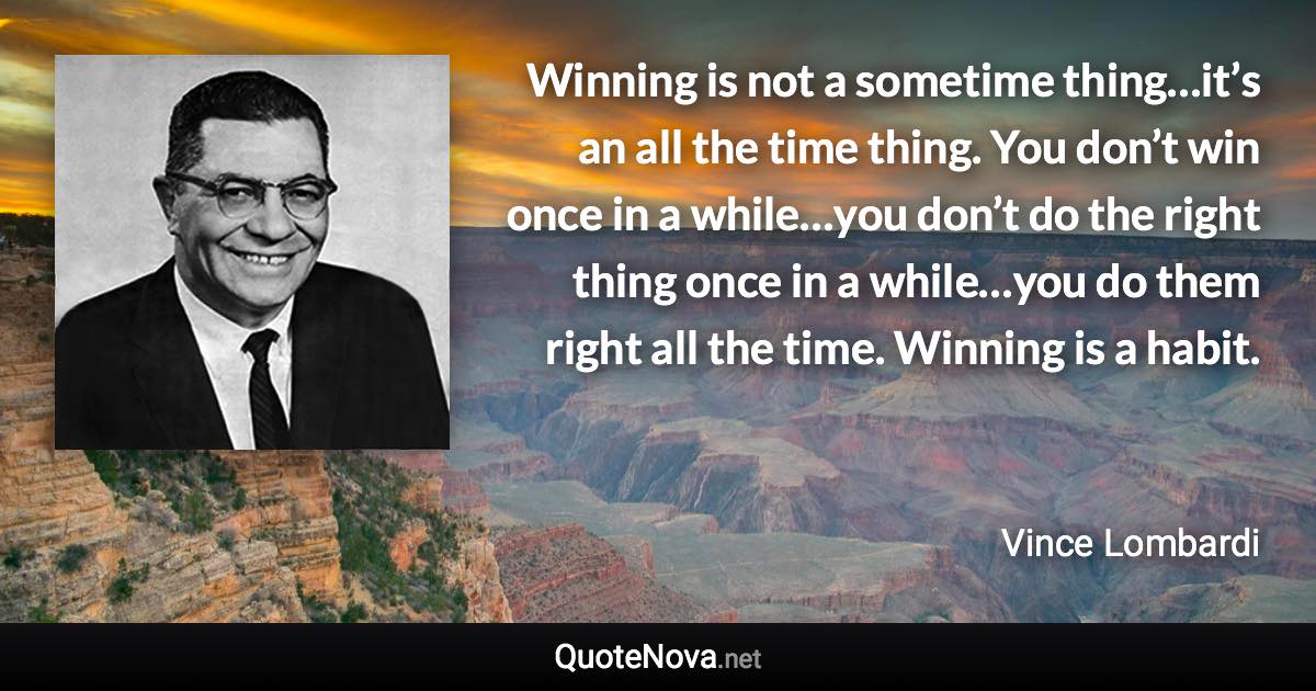 Winning is not a sometime thing…it’s an all the time thing. You don’t win once in a while…you don’t do the right thing once in a while…you do them right all the time. Winning is a habit. - Vince Lombardi quote