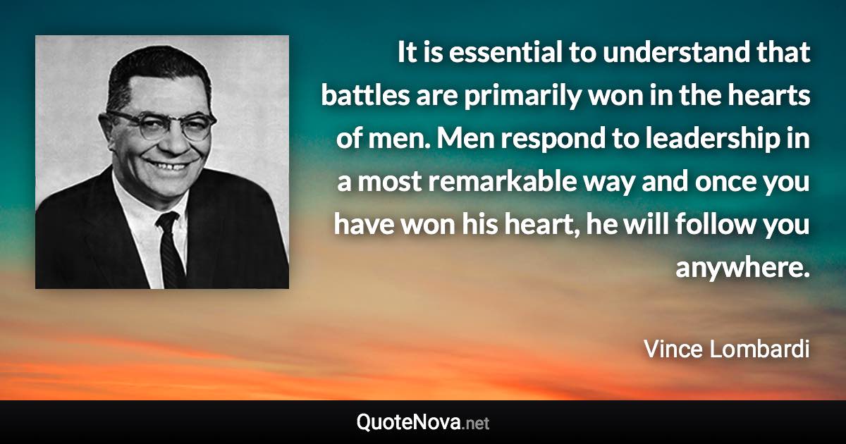 It is essential to understand that battles are primarily won in the hearts of men. Men respond to leadership in a most remarkable way and once you have won his heart, he will follow you anywhere. - Vince Lombardi quote