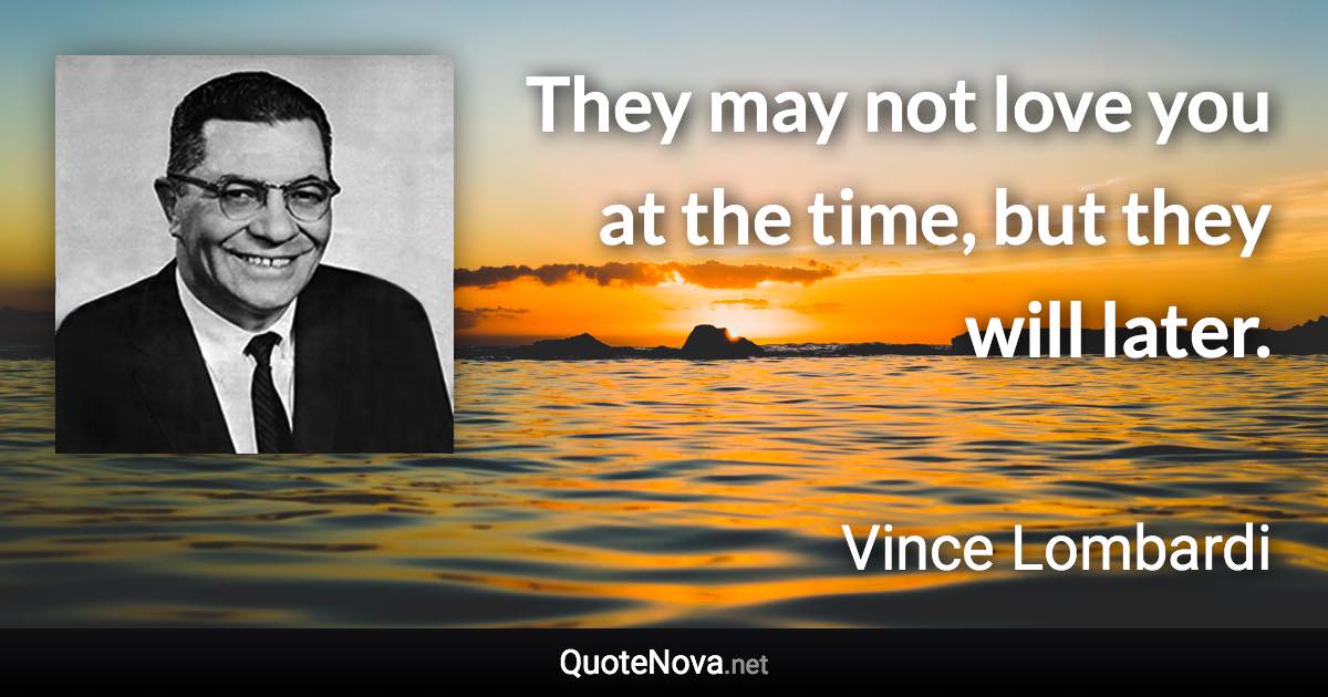 They may not love you at the time, but they will later. - Vince Lombardi quote