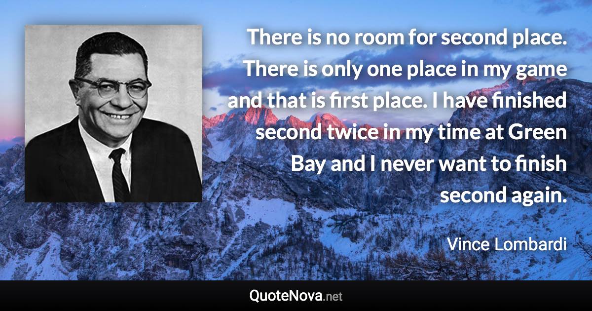 There is no room for second place. There is only one place in my game and that is first place. I have finished second twice in my time at Green Bay and I never want to finish second again. - Vince Lombardi quote